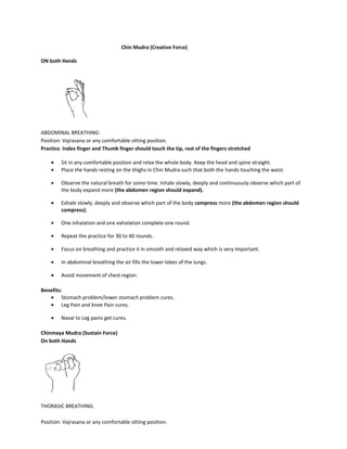 Chin Mudra (Creative Force)
ON both Hands
ABDOMINAL BREATHING:
Position: Vajrasana or any comfortable sitting position.
Practice: Index finger and Thumb finger should touch the tip, rest of the fingers stretched
• Sit in any comfortable position and relax the whole body. Keep the head and spine straight.
• Place the hands resting on the thighs in Chin Mudra such that both the hands touching the waist.
• Observe the natural breath for some time. Inhale slowly, deeply and continuously observe which part of
the body expand more (the abdomen region should expand).
• Exhale slowly, deeply and observe which part of the body compress more (the abdomen region should
compress).
• One inhalation and one exhalation complete one round.
• Repeat the practice for 30 to 40 rounds.
• Focus on breathing and practice it in smooth and relaxed way which is very important.
• In abdominal breathing the air fills the lower lobes of the lungs.
• Avoid movement of chest region.
Benefits:
• Stomach problem/lower stomach problem cures.
• Leg Pain and knee Pain cures.
• Naval to Leg pains get cures.
Chinmaya Mudra (Sustain Force)
On both Hands
THORASIC BREATHING:
Position: Vajrasana or any comfortable sitting position.
 
