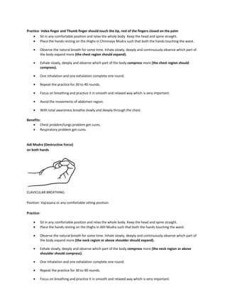 Practice: Index finger and Thumb finger should touch the tip, rest of the fingers closed on the palm
• Sit in any comfortable position and relax the whole body. Keep the head and spine straight.
• Place the hands resting on the thighs in Chinmaya Mudra such that both the hands touching the waist.
• Observe the natural breath for some time. Inhale slowly, deeply and continuously observe which part of
the body expand more (the chest region should expand).
• Exhale slowly, deeply and observe which part of the body compress more (the chest region should
compress).
• One inhalation and one exhalation complete one round.
• Repeat the practice for 30 to 40 rounds.
• Focus on breathing and practice it in smooth and relaxed way which is very important.
• Avoid the movements of abdomen region.
• With total awareness breathe slowly and deeply through the chest.
Benefits:
• Chest problem/lungs problem get cures.
• Respiratory problem get cures.
Adi Mudra (Destructive Force)
on both hands
CLAVICULAR BREATHING:
Position: Vajrasana or any comfortable sitting position.
Practice:
• Sit in any comfortable position and relax the whole body. Keep the head and spine straight.
• Place the hands resting on the thighs in ADI Mudra such that both the hands touching the waist.
• Observe the natural breath for some time. Inhale slowly, deeply and continuously observe which part of
the body expand more (the neck region or above shoulder should expand).
• Exhale slowly, deeply and observe which part of the body compress more (the neck region or above
shoulder should compress).
• One inhalation and one exhalation complete one round.
• Repeat the practice for 30 to 40 rounds.
• Focus on breathing and practice it in smooth and relaxed way which is very important.
 
