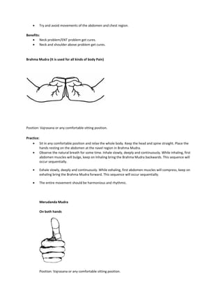 • Try and avoid movements of the abdomen and chest region.
Benefits:
• Neck problem/ENT problem get cures.
• Neck and shoulder above problem get cures.
Brahma Mudra (It is used for all kinds of body Pain)
Position: Vajrasana or any comfortable sitting position.
Practice:
• Sit in any comfortable position and relax the whole body. Keep the head and spine straight. Place the
hands resting on the abdomen at the navel region in Brahma Mudra.
• Observe the natural breath for some time. Inhale slowly, deeply and continuously. While inhaling, first
abdomen muscles will bulge, keep on Inhaling bring the Brahma Mudra backwards. This sequence will
occur sequentially.
• Exhale slowly, deeply and continuously. While exhaling, first abdomen muscles will compress, keep on
exhaling bring the Brahma Mudra forward. This sequence will occur sequentially.
• The entire movement should be harmonious and rhythmic.
Merudanda Mudra
On both hands
Position: Vajrasana or any comfortable sitting position.
 