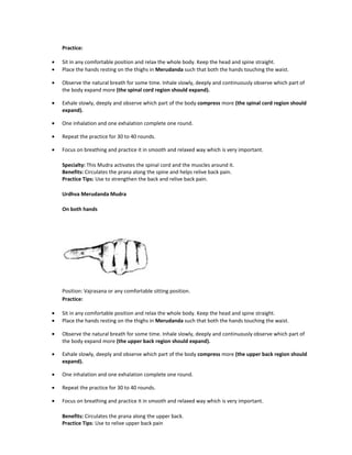 Practice:
• Sit in any comfortable position and relax the whole body. Keep the head and spine straight.
• Place the hands resting on the thighs in Merudanda such that both the hands touching the waist.
• Observe the natural breath for some time. Inhale slowly, deeply and continuously observe which part of
the body expand more (the spinal cord region should expand).
• Exhale slowly, deeply and observe which part of the body compress more (the spinal cord region should
expand).
• One inhalation and one exhalation complete one round.
• Repeat the practice for 30 to 40 rounds.
• Focus on breathing and practice it in smooth and relaxed way which is very important.
Specialty: This Mudra activates the spinal cord and the muscles around it.
Benefits: Circulates the prana along the spine and helps relive back pain.
Practice Tips: Use to strengthen the back and relive back pain.
Urdhva Merudanda Mudra
On both hands
Position: Vajrasana or any comfortable sitting position.
Practice:
• Sit in any comfortable position and relax the whole body. Keep the head and spine straight.
• Place the hands resting on the thighs in Merudanda such that both the hands touching the waist.
• Observe the natural breath for some time. Inhale slowly, deeply and continuously observe which part of
the body expand more (the upper back region should expand).
• Exhale slowly, deeply and observe which part of the body compress more (the upper back region should
expand).
• One inhalation and one exhalation complete one round.
• Repeat the practice for 30 to 40 rounds.
• Focus on breathing and practice it in smooth and relaxed way which is very important.
Benefits: Circulates the prana along the upper back.
Practice Tips: Use to relive upper back pain
 