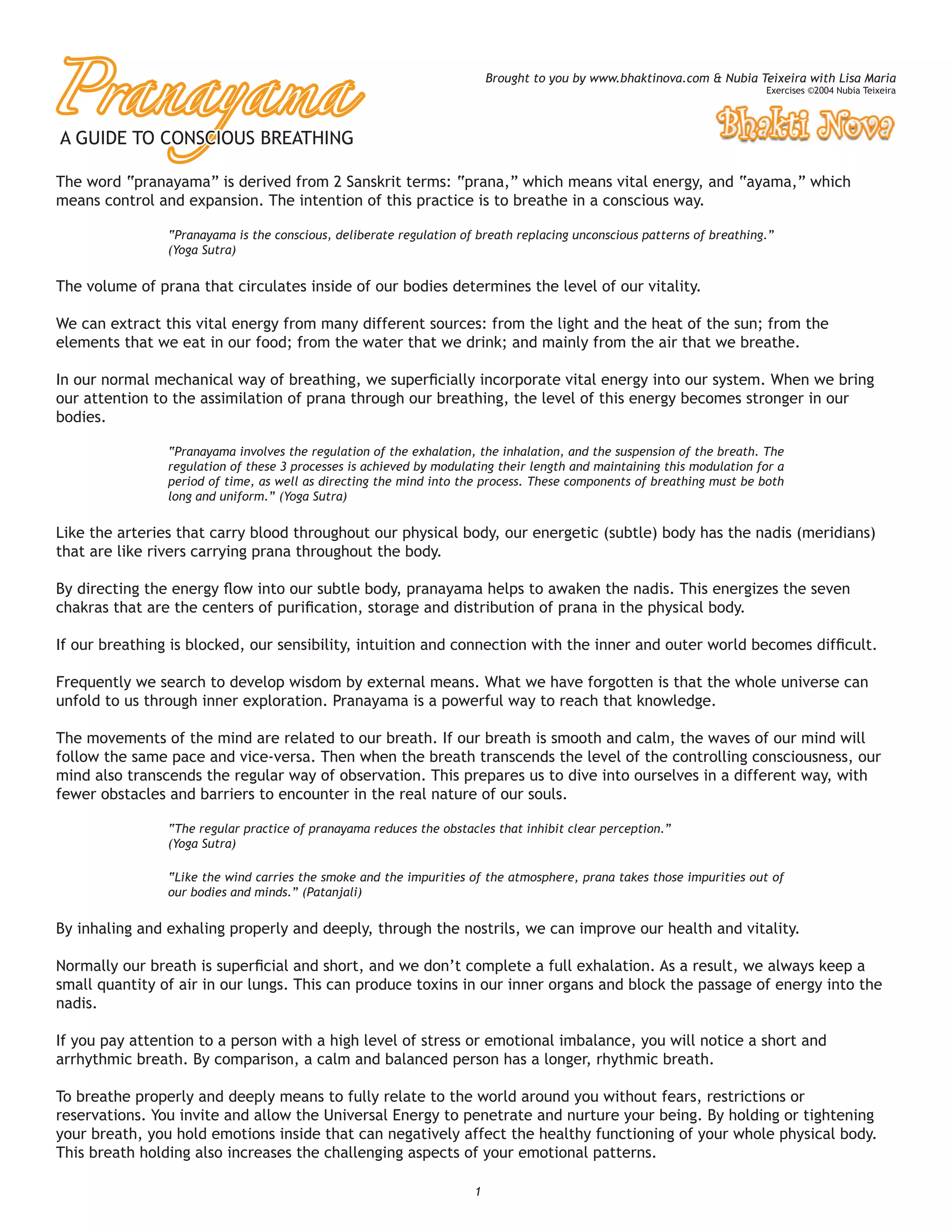 Pranayama
                                                                         Brought to you by www.bhaktinova.com & Nubia Teixeira with Lisa Maria
                                                                                                                        Exercises ©2004 Nubia Teixeira




A GUIDE TO CONSCIOUS BREATHING

The word “pranayama” is derived from 2 Sanskrit terms: “prana,” which means vital energy, and “ayama,” which
means control and expansion. The intention of this practice is to breathe in a conscious way.

                “Pranayama is the conscious, deliberate regulation of breath replacing unconscious patterns of breathing.”
                (Yoga Sutra)


The volume of prana that circulates inside of our bodies determines the level of our vitality.

We can extract this vital energy from many different sources: from the light and the heat of the sun; from the
elements that we eat in our food; from the water that we drink; and mainly from the air that we breathe.

In our normal mechanical way of breathing, we superﬁcially incorporate vital energy into our system. When we bring
our attention to the assimilation of prana through our breathing, the level of this energy becomes stronger in our
bodies.

                “Pranayama involves the regulation of the exhalation, the inhalation, and the suspension of the breath. The
                regulation of these 3 processes is achieved by modulating their length and maintaining this modulation for a
                period of time, as well as directing the mind into the process. These components of breathing must be both
                long and uniform.” (Yoga Sutra)

Like the arteries that carry blood throughout our physical body, our energetic (subtle) body has the nadis (meridians)
that are like rivers carrying prana throughout the body.

By directing the energy ﬂow into our subtle body, pranayama helps to awaken the nadis. This energizes the seven
chakras that are the centers of puriﬁcation, storage and distribution of prana in the physical body.

If our breathing is blocked, our sensibility, intuition and connection with the inner and outer world becomes difﬁcult.

Frequently we search to develop wisdom by external means. What we have forgotten is that the whole universe can
unfold to us through inner exploration. Pranayama is a powerful way to reach that knowledge.

The movements of the mind are related to our breath. If our breath is smooth and calm, the waves of our mind will
follow the same pace and vice-versa. Then when the breath transcends the level of the controlling consciousness, our
mind also transcends the regular way of observation. This prepares us to dive into ourselves in a different way, with
fewer obstacles and barriers to encounter in the real nature of our souls.

                “The regular practice of pranayama reduces the obstacles that inhibit clear perception.”
                (Yoga Sutra)

                “Like the wind carries the smoke and the impurities of the atmosphere, prana takes those impurities out of
                our bodies and minds.” (Patanjali)


By inhaling and exhaling properly and deeply, through the nostrils, we can improve our health and vitality.

Normally our breath is superﬁcial and short, and we don’t complete a full exhalation. As a result, we always keep a
small quantity of air in our lungs. This can produce toxins in our inner organs and block the passage of energy into the
nadis.

If you pay attention to a person with a high level of stress or emotional imbalance, you will notice a short and
arrhythmic breath. By comparison, a calm and balanced person has a longer, rhythmic breath.

To breathe properly and deeply means to fully relate to the world around you without fears, restrictions or
reservations. You invite and allow the Universal Energy to penetrate and nurture your being. By holding or tightening
your breath, you hold emotions inside that can negatively affect the healthy functioning of your whole physical body.
This breath holding also increases the challenging aspects of your emotional patterns.

                                                                     1
 
