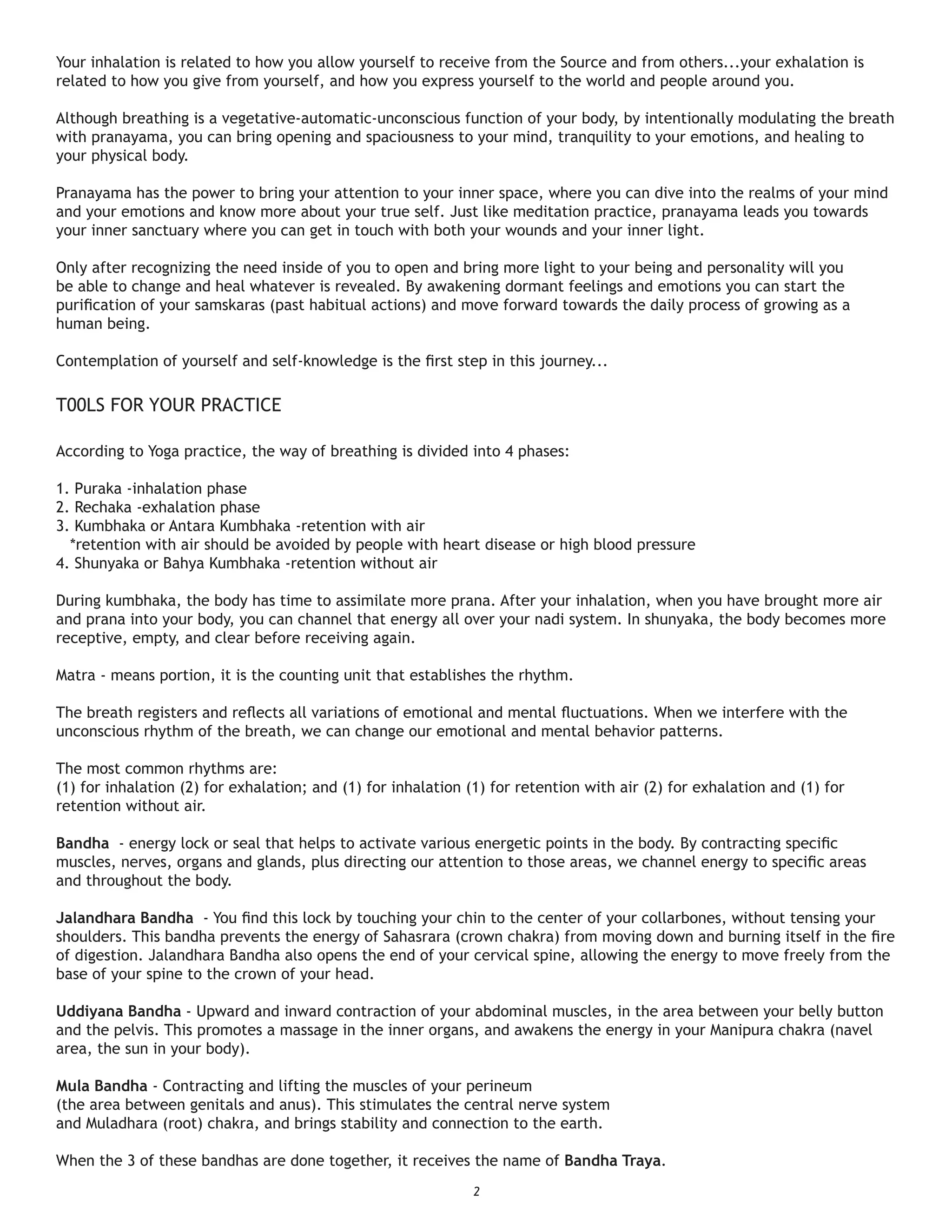 Your inhalation is related to how you allow yourself to receive from the Source and from others...your exhalation is
related to how you give from yourself, and how you express yourself to the world and people around you.

Although breathing is a vegetative-automatic-unconscious function of your body, by intentionally modulating the breath
with pranayama, you can bring opening and spaciousness to your mind, tranquility to your emotions, and healing to
your physical body.

Pranayama has the power to bring your attention to your inner space, where you can dive into the realms of your mind
and your emotions and know more about your true self. Just like meditation practice, pranayama leads you towards
your inner sanctuary where you can get in touch with both your wounds and your inner light.

Only after recognizing the need inside of you to open and bring more light to your being and personality will you
be able to change and heal whatever is revealed. By awakening dormant feelings and emotions you can start the
puriﬁcation of your samskaras (past habitual actions) and move forward towards the daily process of growing as a
human being.

Contemplation of yourself and self-knowledge is the ﬁrst step in this journey...

T00LS FOR YOUR PRACTICE

According to Yoga practice, the way of breathing is divided into 4 phases:

1. Puraka -inhalation phase
2. Rechaka -exhalation phase
3. Kumbhaka or Antara Kumbhaka -retention with air
  *retention with air should be avoided by people with heart disease or high blood pressure
4. Shunyaka or Bahya Kumbhaka -retention without air

During kumbhaka, the body has time to assimilate more prana. After your inhalation, when you have brought more air
and prana into your body, you can channel that energy all over your nadi system. In shunyaka, the body becomes more
receptive, empty, and clear before receiving again.

Matra - means portion, it is the counting unit that establishes the rhythm.

The breath registers and reﬂects all variations of emotional and mental ﬂuctuations. When we interfere with the
unconscious rhythm of the breath, we can change our emotional and mental behavior patterns.

The most common rhythms are:
(1) for inhalation (2) for exhalation; and (1) for inhalation (1) for retention with air (2) for exhalation and (1) for
retention without air.

Bandha - energy lock or seal that helps to activate various energetic points in the body. By contracting speciﬁc
muscles, nerves, organs and glands, plus directing our attention to those areas, we channel energy to speciﬁc areas
and throughout the body.

Jalandhara Bandha - You ﬁnd this lock by touching your chin to the center of your collarbones, without tensing your
shoulders. This bandha prevents the energy of Sahasrara (crown chakra) from moving down and burning itself in the ﬁre
of digestion. Jalandhara Bandha also opens the end of your cervical spine, allowing the energy to move freely from the
base of your spine to the crown of your head.

Uddiyana Bandha - Upward and inward contraction of your abdominal muscles, in the area between your belly button
and the pelvis. This promotes a massage in the inner organs, and awakens the energy in your Manipura chakra (navel
area, the sun in your body).

Mula Bandha - Contracting and lifting the muscles of your perineum
(the area between genitals and anus). This stimulates the central nerve system
and Muladhara (root) chakra, and brings stability and connection to the earth.

When the 3 of these bandhas are done together, it receives the name of Bandha Traya.
                                                              2
 