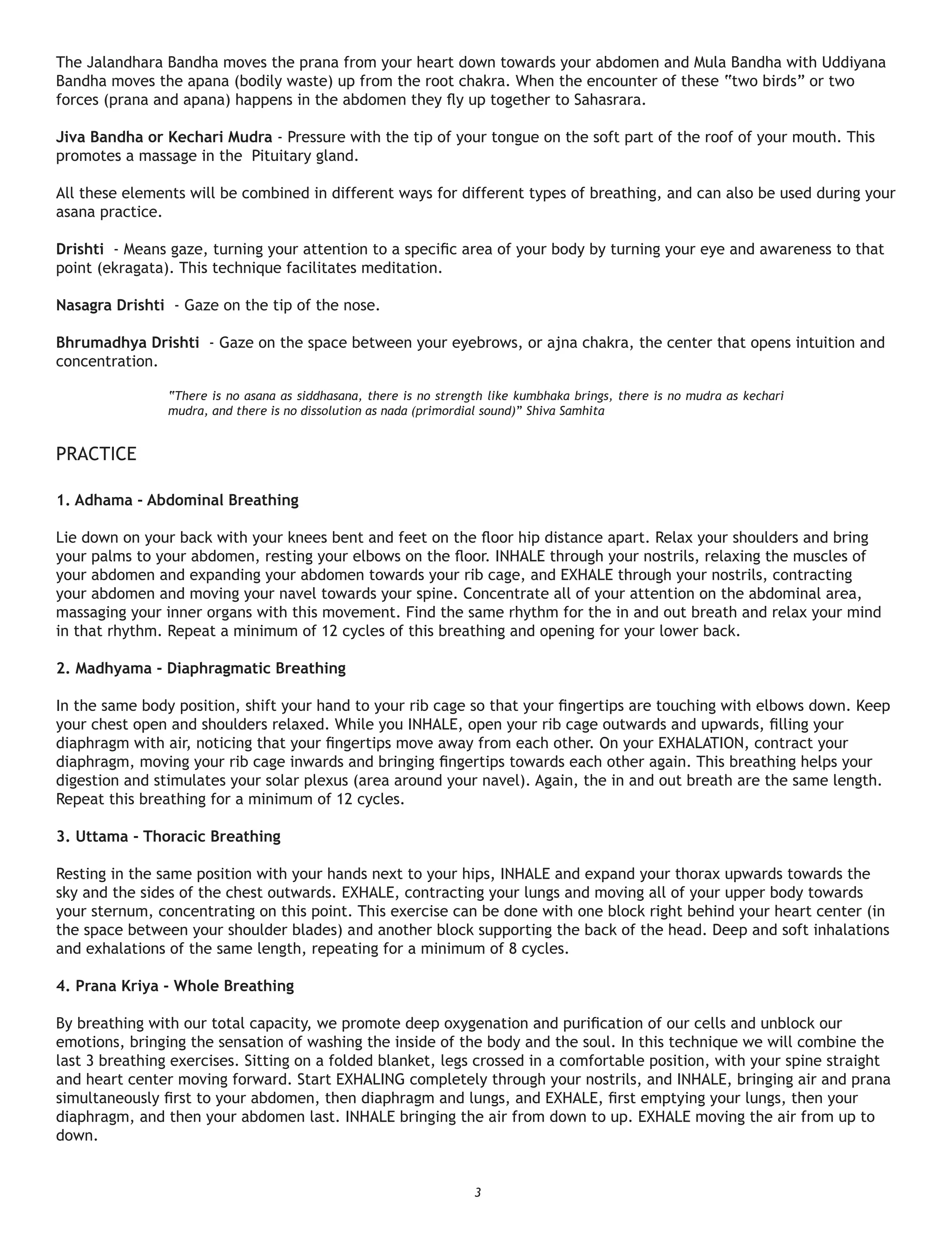 The Jalandhara Bandha moves the prana from your heart down towards your abdomen and Mula Bandha with Uddiyana
Bandha moves the apana (bodily waste) up from the root chakra. When the encounter of these “two birds” or two
forces (prana and apana) happens in the abdomen they ﬂy up together to Sahasrara.

Jiva Bandha or Kechari Mudra - Pressure with the tip of your tongue on the soft part of the roof of your mouth. This
promotes a massage in the Pituitary gland.

All these elements will be combined in different ways for different types of breathing, and can also be used during your
asana practice.

Drishti - Means gaze, turning your attention to a speciﬁc area of your body by turning your eye and awareness to that
point (ekragata). This technique facilitates meditation.

Nasagra Drishti - Gaze on the tip of the nose.

Bhrumadhya Drishti - Gaze on the space between your eyebrows, or ajna chakra, the center that opens intuition and
concentration.

                “There is no asana as siddhasana, there is no strength like kumbhaka brings, there is no mudra as kechari
                mudra, and there is no dissolution as nada (primordial sound)” Shiva Samhita


PRACTICE

1. Adhama - Abdominal Breathing

Lie down on your back with your knees bent and feet on the ﬂoor hip distance apart. Relax your shoulders and bring
your palms to your abdomen, resting your elbows on the ﬂoor. INHALE through your nostrils, relaxing the muscles of
your abdomen and expanding your abdomen towards your rib cage, and EXHALE through your nostrils, contracting
your abdomen and moving your navel towards your spine. Concentrate all of your attention on the abdominal area,
massaging your inner organs with this movement. Find the same rhythm for the in and out breath and relax your mind
in that rhythm. Repeat a minimum of 12 cycles of this breathing and opening for your lower back.

2. Madhyama - Diaphragmatic Breathing

In the same body position, shift your hand to your rib cage so that your ﬁngertips are touching with elbows down. Keep
your chest open and shoulders relaxed. While you INHALE, open your rib cage outwards and upwards, ﬁlling your
diaphragm with air, noticing that your ﬁngertips move away from each other. On your EXHALATION, contract your
diaphragm, moving your rib cage inwards and bringing ﬁngertips towards each other again. This breathing helps your
digestion and stimulates your solar plexus (area around your navel). Again, the in and out breath are the same length.
Repeat this breathing for a minimum of 12 cycles.

3. Uttama - Thoracic Breathing

Resting in the same position with your hands next to your hips, INHALE and expand your thorax upwards towards the
sky and the sides of the chest outwards. EXHALE, contracting your lungs and moving all of your upper body towards
your sternum, concentrating on this point. This exercise can be done with one block right behind your heart center (in
the space between your shoulder blades) and another block supporting the back of the head. Deep and soft inhalations
and exhalations of the same length, repeating for a minimum of 8 cycles.

4. Prana Kriya - Whole Breathing

By breathing with our total capacity, we promote deep oxygenation and puriﬁcation of our cells and unblock our
emotions, bringing the sensation of washing the inside of the body and the soul. In this technique we will combine the
last 3 breathing exercises. Sitting on a folded blanket, legs crossed in a comfortable position, with your spine straight
and heart center moving forward. Start EXHALING completely through your nostrils, and INHALE, bringing air and prana
simultaneously ﬁrst to your abdomen, then diaphragm and lungs, and EXHALE, ﬁrst emptying your lungs, then your
diaphragm, and then your abdomen last. INHALE bringing the air from down to up. EXHALE moving the air from up to
down.


                                                                    3
 