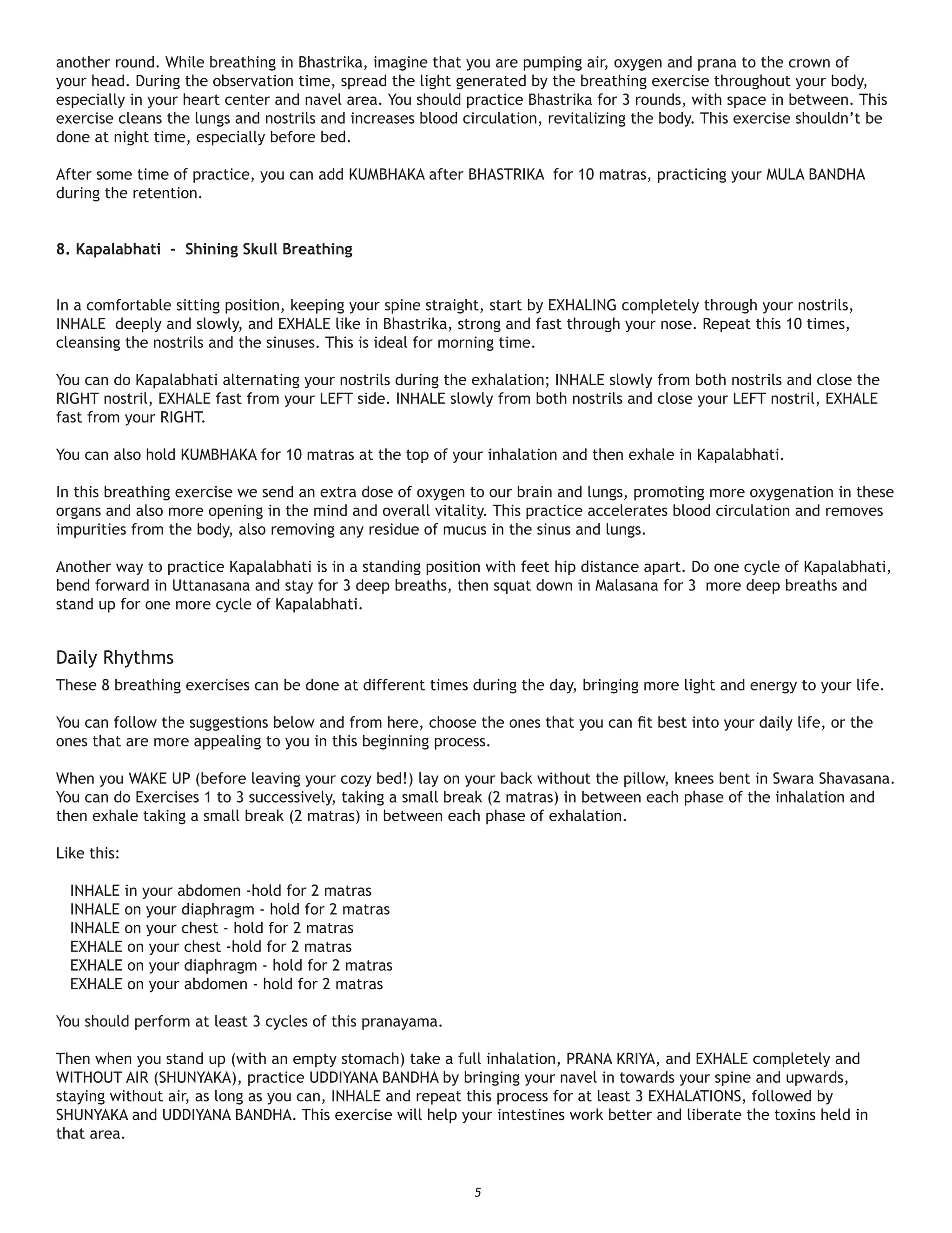 another round. While breathing in Bhastrika, imagine that you are pumping air, oxygen and prana to the crown of
your head. During the observation time, spread the light generated by the breathing exercise throughout your body,
especially in your heart center and navel area. You should practice Bhastrika for 3 rounds, with space in between. This
exercise cleans the lungs and nostrils and increases blood circulation, revitalizing the body. This exercise shouldn’t be
done at night time, especially before bed.

After some time of practice, you can add KUMBHAKA after BHASTRIKA for 10 matras, practicing your MULA BANDHA
during the retention.


8. Kapalabhati - Shining Skull Breathing


In a comfortable sitting position, keeping your spine straight, start by EXHALING completely through your nostrils,
INHALE deeply and slowly, and EXHALE like in Bhastrika, strong and fast through your nose. Repeat this 10 times,
cleansing the nostrils and the sinuses. This is ideal for morning time.

You can do Kapalabhati alternating your nostrils during the exhalation; INHALE slowly from both nostrils and close the
RIGHT nostril, EXHALE fast from your LEFT side. INHALE slowly from both nostrils and close your LEFT nostril, EXHALE
fast from your RIGHT.

You can also hold KUMBHAKA for 10 matras at the top of your inhalation and then exhale in Kapalabhati.

In this breathing exercise we send an extra dose of oxygen to our brain and lungs, promoting more oxygenation in these
organs and also more opening in the mind and overall vitality. This practice accelerates blood circulation and removes
impurities from the body, also removing any residue of mucus in the sinus and lungs.

Another way to practice Kapalabhati is in a standing position with feet hip distance apart. Do one cycle of Kapalabhati,
bend forward in Uttanasana and stay for 3 deep breaths, then squat down in Malasana for 3 more deep breaths and
stand up for one more cycle of Kapalabhati.


Daily Rhythms
These 8 breathing exercises can be done at different times during the day, bringing more light and energy to your life.

You can follow the suggestions below and from here, choose the ones that you can ﬁt best into your daily life, or the
ones that are more appealing to you in this beginning process.

When you WAKE UP (before leaving your cozy bed!) lay on your back without the pillow, knees bent in Swara Shavasana.
You can do Exercises 1 to 3 successively, taking a small break (2 matras) in between each phase of the inhalation and
then exhale taking a small break (2 matras) in between each phase of exhalation.

Like this:

  INHALE in your abdomen -hold for 2 matras
  INHALE on your diaphragm - hold for 2 matras
  INHALE on your chest - hold for 2 matras
  EXHALE on your chest -hold for 2 matras
  EXHALE on your diaphragm - hold for 2 matras
  EXHALE on your abdomen - hold for 2 matras

You should perform at least 3 cycles of this pranayama.

Then when you stand up (with an empty stomach) take a full inhalation, PRANA KRIYA, and EXHALE completely and
WITHOUT AIR (SHUNYAKA), practice UDDIYANA BANDHA by bringing your navel in towards your spine and upwards,
staying without air, as long as you can, INHALE and repeat this process for at least 3 EXHALATIONS, followed by
SHUNYAKA and UDDIYANA BANDHA. This exercise will help your intestines work better and liberate the toxins held in
that area.


                                                            5
 