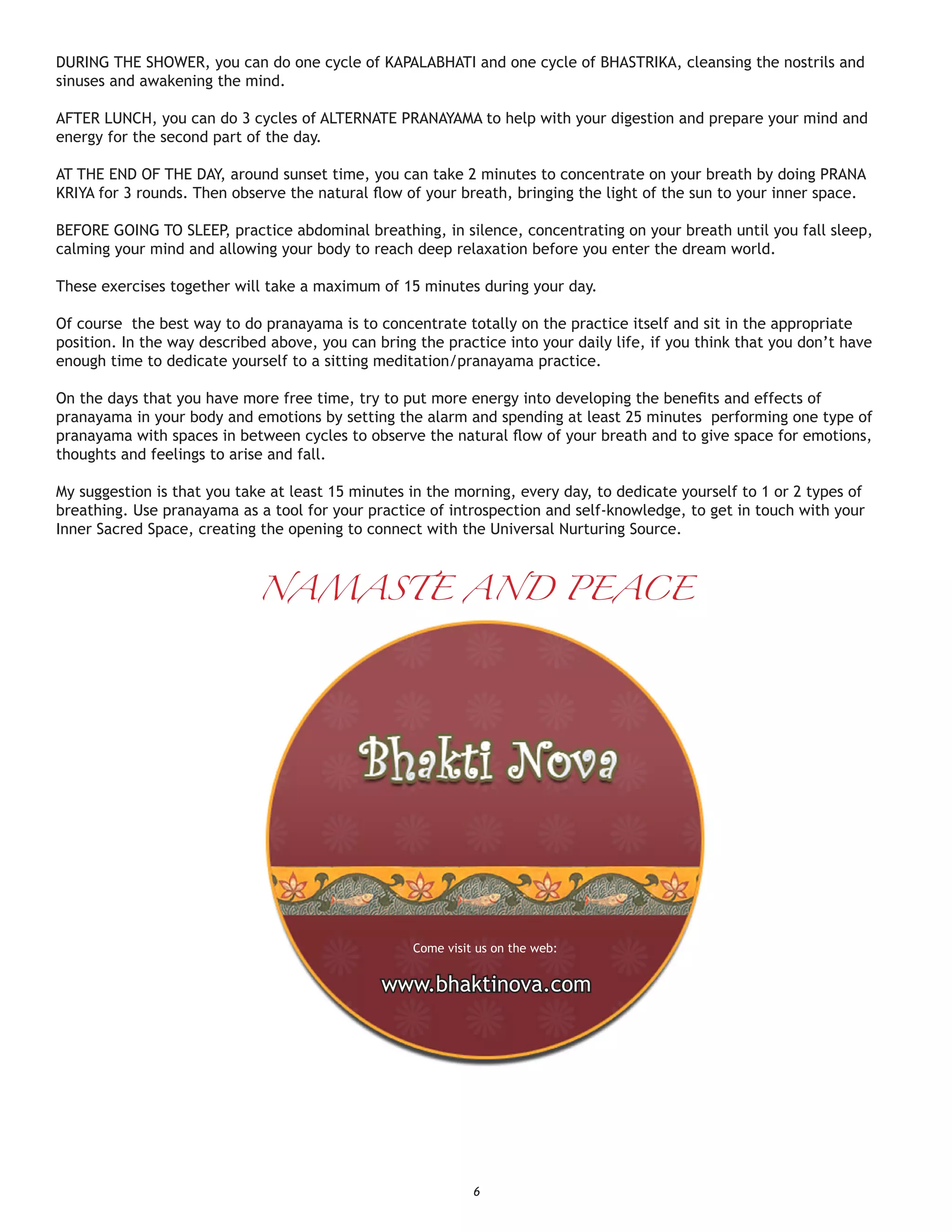 DURING THE SHOWER, you can do one cycle of KAPALABHATI and one cycle of BHASTRIKA, cleansing the nostrils and
sinuses and awakening the mind.

AFTER LUNCH, you can do 3 cycles of ALTERNATE PRANAYAMA to help with your digestion and prepare your mind and
energy for the second part of the day.

AT THE END OF THE DAY, around sunset time, you can take 2 minutes to concentrate on your breath by doing PRANA
KRIYA for 3 rounds. Then observe the natural ﬂow of your breath, bringing the light of the sun to your inner space.

BEFORE GOING TO SLEEP, practice abdominal breathing, in silence, concentrating on your breath until you fall sleep,
calming your mind and allowing your body to reach deep relaxation before you enter the dream world.

These exercises together will take a maximum of 15 minutes during your day.

Of course the best way to do pranayama is to concentrate totally on the practice itself and sit in the appropriate
position. In the way described above, you can bring the practice into your daily life, if you think that you don’t have
enough time to dedicate yourself to a sitting meditation/pranayama practice.

On the days that you have more free time, try to put more energy into developing the beneﬁts and effects of
pranayama in your body and emotions by setting the alarm and spending at least 25 minutes performing one type of
pranayama with spaces in between cycles to observe the natural ﬂow of your breath and to give space for emotions,
thoughts and feelings to arise and fall.

My suggestion is that you take at least 15 minutes in the morning, every day, to dedicate yourself to 1 or 2 types of
breathing. Use pranayama as a tool for your practice of introspection and self-knowledge, to get in touch with your
Inner Sacred Space, creating the opening to connect with the Universal Nurturing Source.



                             NAMASTE AND PEACE




                                                    Come visit us on the web:


                                               www.bhaktinova.com




                                                              6
 