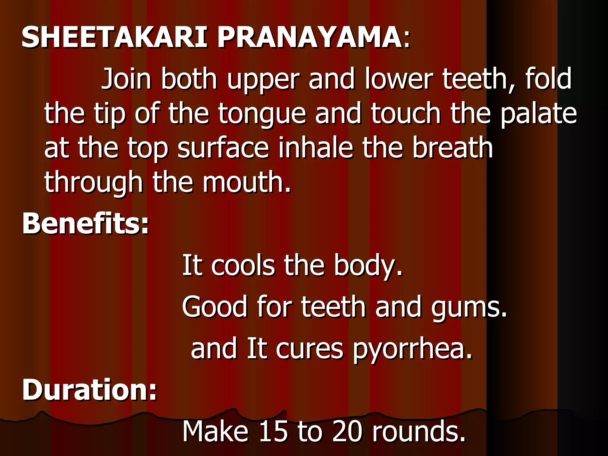 SHEETAKARI PRANAYAMA:
      Join both upper and lower teeth, fold
 the tip of the tongue and touch the palate
 at the top surface inhale the breath
 through the mouth.
Benefits:
             It cools the body.
             Good for teeth and gums.
              and It cures pyorrhea.
Duration:
             Make 15 to 20 rounds.
 
