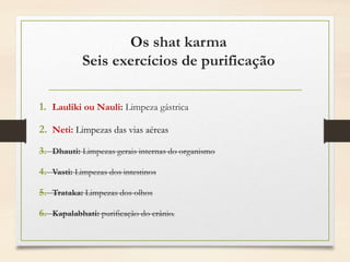 Os shat karma
Seis exercícios de purificação
1. Lauliki ou Nauli: Limpeza gástrica
2. Neti: Limpezas das vias aéreas
3. Dhauti: Limpezas gerais internas do organismo
4. Vasti: Limpezas dos intestinos
5. Trataka: Limpezas dos olhos
6. Kapalabhati: purificação do crânio.
 