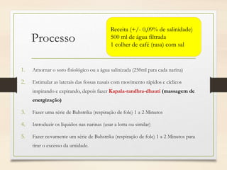 Processo
1. Amornar o soro fisiológico ou a água salinizada (250ml para cada narina)
2. Estimular as laterais das fossas nasais com movimento rápidos e cíclicos
inspirando e expirando, depois fazer Kapala-randhra-dhauti (massagem de
energização)
3. Fazer uma série de Bahstrika (respiração de fole) 1 a 2 Minutos
4. Introduzir os líquidos nas narinas (usar a lotta ou similar)
5. Fazer novamente um série de Bahstrika (respiração de fole) 1 a 2 Minutos para
tirar o excesso da umidade.
Receita (+/- 0,09% de salinidade)
500 ml de água filtrada
1 colher de café (rasa) com sal
 