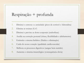 Respiração + profunda
1. Diminui o estresse e a ansiedade (picos de cortisol e Adrenalina)
2. Elimina as toxinas (Co²)
3. Diminui e previne as dores corporais (endorfinas)
4. Auxilia na correção postural (tônus, flexibilidade e alinhamento)
5. Estimula o sistema linfático (fluidez e eliminação)
6. Cuida do nosso coração (qualidade cardiovascular)
7. Melhora os processos digestivos (sangue bem nutrido)
8. Aumenta o sistema imunológico (consequência obvia)
 