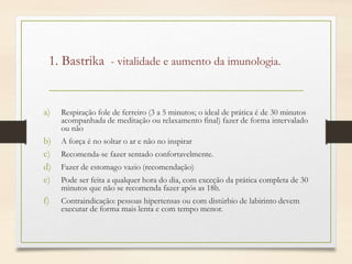 1. Bastrika - vitalidade e aumento da imunologia.
a) Respiração fole de ferreiro (3 a 5 minutos; o ideal de prática é de 30 minutos
acompanhada de meditação ou relaxamento final) fazer de forma intervalado
ou não
b) A força é no soltar o ar e não no inspirar
c) Recomenda-se fazer sentado confortavelmente.
d) Fazer de estomago vazio (recomendação)
e) Pode ser feita a qualquer hora do dia, com exceção da prática completa de 30
minutos que não se recomenda fazer após as 18h.
f) Contraindicação: pessoas hipertensas ou com distúrbio de labirinto devem
executar de forma mais lenta e com tempo menor.
 