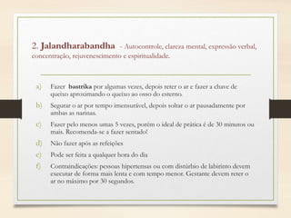 2. Jalandharabandha - Autocontrole, clareza mental, expressão verbal,
concentração, rejuvenescimento e espiritualidade.
a) Fazer bastrika por algumas vezes, depois reter o ar e fazer a chave de
queixo aproximando o queixo ao osso do esterno.
b) Segurar o ar por tempo imensurável, depois soltar o ar pausadamente por
ambas as narinas.
c) Fazer pelo menos umas 5 vezes, porém o ideal de prática é de 30 minutos ou
mais. Recomenda-se a fazer sentado!
d) Não fazer após as refeições
e) Pode ser feita a qualquer hora do dia
f) Contraindicações: pessoas hipertensas ou com distúrbio de labirinto devem
executar de forma mais lenta e com tempo menor. Gestante devem reter o
ar no máximo por 30 segundos.
 