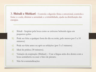 3. Shitali e Shitkari - Controle e digestão física e emocional, controla a
fome e a sede, diminui a ansiedade e a irritabilidade, ajuda na distribuição das
energias.
a) Shitali - Inspirar pela boca como se estivesse bebendo água em
pequenos goles.
b) Pode ser feita a qualquer hora do dia ou noite, pelo menos por 5 a 10
minutos)
c) Pode ser feita antes ou após as refeições (por 3 a 5 minutos)
d) Ideal de prática (30 minutos).
e) Variação da respiração (Shitkari) – Usar a língua atrás dos dentes com a
boca semiaberta ou usar o bico de pássaro.
f) Não há contraindicações
 