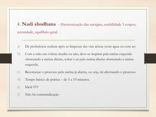 4. Nadi shodhana - Harmonização das energias, estabilidade 5 corpos,
serenidade, equilíbrio geral.
a) De preferência realizar após as limpezas das vias aéreas (com água ou com ar)
b) Com a mão em vishnu mudra ou não, deve-se inspirar pela narina esquerda
obstruindo a narina direita, soltar o ar pela narina direita obstruindo a narina
esquerda.
c) Recomeçar o processo pela narina já aberta, ou seja, irá alternando o processo
d) Tempo básico de prática – de 5 a 10 minutos.
e) Ideal ????
f) Não há contraindicação
 