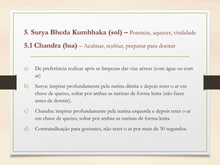 5. Surya Bheda Kumbhaka (sol) – Potencia, aquecer, vitalidade
5.1 Chandra (lua) – Acalmar, resfriar, preparar para dormir
a) De preferência realizar após as limpezas das vias aéreas (com água ou com
ar)
b) Surya: inspirar profundamente pela narina direita e depois reter o ar em
chave de queixo, soltar por ambas as narinas de forma lenta (não fazer
antes de dormir).
c) Chandra: inspirar profundamente pela narina esquerda e depois reter o ar
em chave de queixo, soltar por ambas as narinas de forma lenta.
d) Contraindicação para gestantes, não reter o ar por mais de 30 segundos.
 