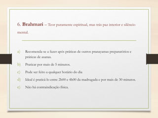 6. Brahmari – Teor puramente espiritual, mas trás paz interior e silêncio
mental.
a) Recomenda-se a fazer após práticas de outros pranayamas preparatórios e
práticas de asanas.
b) Praticar por mais de 5 minutos.
c) Pode ser feito a qualquer horário do dia
d) Ideal é praticá-lo entre 2h00 e 4h00 da madrugada e por mais de 30 minutos.
e) Não há contraindicação física.
 