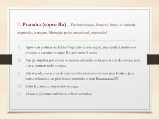 7. Pranaha (sopro Ra) – Desintoxicação, limpeza, força de vontade,
expressão, coragem, liberação psico-emocional, expressão!
a) Após suas práticas de Hatha Yoga (não é uma regra), mas ajudará muito nos
processos executar o sopro RA por umas 5 vezes.
b) Em pé, inspirar por ambas as narinas elevando os braços acima da cabeça, reter
o ar e contrair todo o corpo.
c) Em seguida, soltar o ar de uma vez flexionando o tronco para frente e para
baixo, soltando o ar pela boca e emitindo o som Raaaaaaaaaa!!!!!!
d) Subir lentamente inspirando devagar.
e) Idosos e gestantes orienta-se a fazer sentados.
 