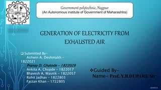 GENERATION OF ELECTRICITY FROM
EXHAUSTED AIR
Guided By-
Name- Prof. Y.B.DUPARE Sir
 Submitted By-
Ashwin A. Deshmukh –
1822021
Pranay D. Ghatode – 1822029
Ankita A. Chopde – 1822017
Bhavesh A. Wasnik – 1822057
Rohit Jadhav – 1822803
Faizan Khan – 1722805
Government polytechnic, Nagpur
(An Autonomous institute of Government of Maharashtra)
ASHWIN D.
 