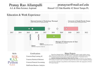 Pranay Rao Allampalli
A.I. & Data Science Aspirant
pranayrao@mail.usf.edu
House# 123 Oak Ramble 42 Street Tampa FL
2013 2014 2015 2016 2017 2018 2019 2020 2021 2022
Education & Work Experience
● ●
●●●
National Institute of Technology Warangal
B.Tech. in Electronics & Communication Engg.
University of South Florida Tampa
M.S. in Business Analytics & Information Systems
Manager (IT Infrastructure & Ops)
Reliance Industries Ltd. Mumbai
Intern
Kautilya Advanced Research Centre
Intern
Electronics Corporation of India Ltd.
123
Machine Learning
A.I.
Python
SQL
R
LaTeX
Skills Certifications
Coursera:Deep Leaning.AI
Coursera:Statistical Inference
Coursera:Financial Accounting
EduPristine:Business Analytics
Major Projects
1
2
3
Pranay Rao Allampalli (2019). 1) Developed a decision tree model to predict whether a person
will survive the Titanic disaster with 78% accuracy. 2) Developed a modified Regression model
to predict the interest rate on a loan to be given by a bank based on 15 parameters such as
Amount Credit Income & Employment Status with 87% accuracy.
Pranay Rao Allampalli (2018). Portal to monitor Enterprise−wide used Software Usage, Hardware
Inventory & System Centre Client Health Using Power BI & System Centre Configuration Manager.
Pranay Rao Allampalli, Tarang Mehrotra & Md. Shaikshavali (2016). Data Aggregation in Wireless
Sensor Networks.
 