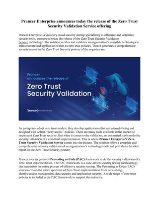 Prancer Enterprise announces today the release of the Zero Trust
Security Validation Service offering
Prancer Enterprise, a visionary cloud security startup specializing in offensive and defensive
security tools, announced today the release of the Zero Trust Security Validation
Service technology. The solution verifies and validates an organization’s complete technological
infrastructure and application within its zero trust policies. Then it generates a comprehensive
security report on the Zero Trust Security posture of the organization.
As enterprises adopt zero trust models, they develop applications that are internet-facing and
designed with default “deny access” policies. There are many tools available in the market to
implement Zero Trust security. But when it comes to the validation, no automated tool can do the
security validation of a zero trust implementation. This is where Prancer Enterprise’s Zero
Trust Security Validation Service comes into the picture. The solution offers a complete and
comprehensive security validation of an organization’s technology stack and provides a detailed
report on the Zero Trust Security posture.
Prancer uses its patented Pentesting as Code (PAC) framework to do the security validation of a
Zero Trust implementation. The PAC framework is a code-driven security testing methodology
that automates the entire process of offensive security testing. The Pentesting as Code (PAC)
solution covers the entire spectrum of Zero Trust implementation from networking,
identity/access management, data security and application security. A wide range of zero trust
policies is included in the PAC framework to support this initiative.
 