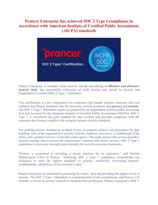 Prancer Enterprise has achieved SOC 2 Type I compliance in
accordance with American Institute of Certified Public Accountants
(AICPA) standards
Prancer Enterprise, a visionary cloud security startup specializing in offensive and defensive
security tools, has successfully undergone an audit process and earned its System and
Organization Controls (SOC) 2 Type 1 Attestation.
This certification is a key requirement for companies that handle sensitive customer data and
validates that Prancer Enterprise has the necessary controls to protect data privacy and security.
The SOC 2 Type 1 Attestation report was prepared by an independent certified public accounting
firm and reviewed by the American Institute of Certified Public Accountants (AICPA). SOC 2
Type 1 is considered the gold standard for data security and provides companies with the
assurance that Journey complies with stringent industry security standards.
The auditing process included an in-depth review of company policies and procedures for data
handling, tests of the organization’s security controls, employee interviews, a walkthrough of the
office, and a guided overview of the data center spaces. This audit ensures that service providers
securely manage data to protect the organization’s interests and clients’ privacy. SOC 2 Type 1
compliance is necessary internally and externally for security-conscious businesses.
“Prancer is committed to providing a secure platform for its customers,” said Farshid
Mahdavipour, CEO of Prancer. “Achieving SOC 2 Type 1 compliance demonstrates our
dedication to meet the highest standards of security, availability, processing integrity,
confidentiality, and privacy of our customer’s data.”
Prancer Enterprise is committed to protecting its clients’ data and providing the highest level of
security. The SOC 2 Type 1 Attestation is a demonstration of this commitment, and Prancer will
continue to invest in security controls to maintain this certification. Prancer Enterprise’s SOC 2
 