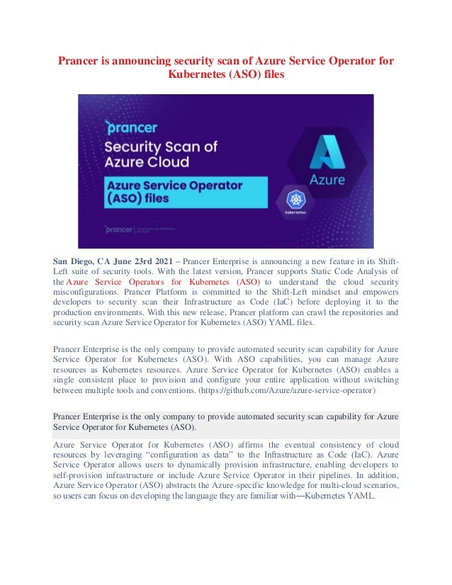 Prancer is announcing security scan of Azure Service Operator for
Kubernetes (ASO) files
San Diego, CA June 23rd 2021 – Prancer Enterprise is announcing a new feature in its Shift-
Left suite of security tools. With the latest version, Prancer supports Static Code Analysis of
the Azure Service Operators for Kubernetes (ASO) to understand the cloud security
misconfigurations. Prancer Platform is committed to the Shift-Left mindset and empowers
developers to security scan their Infrastructure as Code (IaC) before deploying it to the
production environments. With this new release, Prancer platform can crawl the repositories and
security scan Azure Service Operator for Kubernetes (ASO) YAML files.
Prancer Enterprise is the only company to provide automated security scan capability for Azure
Service Operator for Kubernetes (ASO). With ASO capabilities, you can manage Azure
resources as Kubernetes resources. Azure Service Operator for Kubernetes (ASO) enables a
single consistent place to provision and configure your entire application without switching
between multiple tools and conventions. (https://github.com/Azure/azure-service-operator)
Prancer Enterprise is the only company to provide automated security scan capability for Azure
Service Operator for Kubernetes (ASO).
Azure Service Operator for Kubernetes (ASO) affirms the eventual consistency of cloud
resources by leveraging “configuration as data” to the Infrastructure as Code (IaC). Azure
Service Operator allows users to dynamically provision infrastructure, enabling developers to
self-provision infrastructure or include Azure Service Operator in their pipelines. In addition,
Azure Service Operator (ASO) abstracts the Azure-specific knowledge for multi-cloud scenarios,
so users can focus on developing the language they are familiar with―Kubernetes YAML.
 