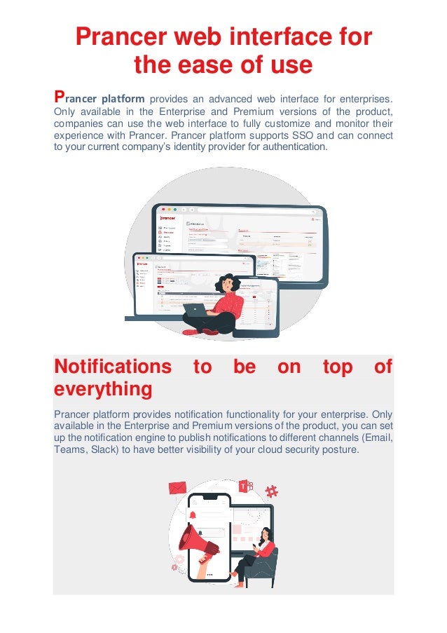 Prancer web interface for
the ease of use
Prancer platform provides an advanced web interface for enterprises.
Only available in the Enterprise and Premium versions of the product,
companies can use the web interface to fully customize and monitor their
experience with Prancer. Prancer platform supports SSO and can connect
to your current company’s identity provider for authentication.
Notifications to be on top of
everything
Prancer platform provides notification functionality for your enterprise. Only
available in the Enterprise and Premium versions of the product, you can set
up the notification engine to publish notifications to different channels (Email,
Teams, Slack) to have better visibility of your cloud security posture.
 