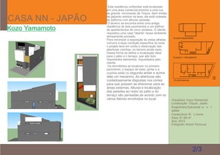 CASA NN - JAPÃO
Kozo Yamamoto
Arquitetos: Kozo Yamamoto
Localização: Tóquio, Japão
Engenharia Estrutural: a・s・t
atelier
Construtora: B・L home
Área: 61,59 m²
Ano: 2013
Fotógrafo: Koichi Torimura
Esta residência unifamiliar está localizada
em uma área comercial próximo a uma rua
de grande movimento de Tóquio. Sem limites
de gabarito estritos na área, ela está rodeada
de edifícios com alturas variadas.
O terreno se encontra entre uma antiga
residência de dois pavimentos e um edifício
de apartamentos de cinco andares. O cliente
requisitou uma casa "aberta" nesse ambiente
densamente povoado.
Para minimizar a exposição às vistas alheias,
comuns a essa condição especíﬁca do local,
o projeto leva em conta a observação das
aberturas vizinhas, no terreno ainda vazio.
Dessa forma se deﬁne a localização ideal
para o pátio e o terraço, que são dois
importantes elementos requisitados pelo
cliente.
Os dormitórios se localizam no primeiro
pavimento, o espaço de estar, jantar e a
cozinha estão no segundo andar e acima
dele um mezanino. As aberturas são
cuidadosamente dispostas nos cortes
para que possam se direcionar para as
áreas externas. Alturas e localização
das paredes ao redor do pátio e do
terraço são pensadas de acordo com os
vários fatores envolvidos no local.
2/3
PLANTA BAIXA
PLANTA 1° PAVIMENTO
PLANTA MESANINO
 