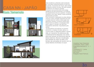 CASA NN - JAPÃO
Kozo Yamamoto
Arquitetos: Kozo Yamamoto
Localização: Tóquio, Japão
Engenharia Estrutural: a・s・t
atelier
Construtora: B・L home
Área: 61,59 m²
Ano: 2013
Fotógrafo: Koichi Torimura
Esta residência unifamiliar está localizada
em uma área comercial próximo a uma rua
de grande movimento de Tóquio. Sem limites
de gabarito estritos na área, ela está rodeada
de edifícios com alturas variadas.
O terreno se encontra entre uma antiga
residência de dois pavimentos e um edifício
de apartamentos de cinco andares. O cliente
requisitou uma casa "aberta" nesse ambiente
densamente povoado.
Para minimizar a exposição às vistas alheias,
comuns a essa condição especíﬁca do local,
o projeto leva em conta a observação das
aberturas vizinhas, no terreno ainda vazio.
Dessa forma se deﬁne a localização ideal
para o pátio e o terraço, que são dois
importantes elementos requisitados pelo
cliente.
Os dormitórios se localizam no primeiro
pavimento, o espaço de estar, jantar e a
cozinha estão no segundo andar e acima
dele um mezanino. As aberturas são
cuidadosamente dispostas nos cortes
para que possam se direcionar para as
áreas externas. Alturas e localização
das paredes ao redor do pátio e do
terraço são pensadas de acordo com os
vários fatores envolvidos no local.
3/3
PLANTA BAIXA
PLANTA 1° PAVIMENTO
PLANTA MESANINO
 