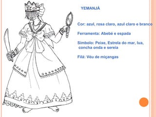 YEMANJÁ



Cor: azul, rosa claro, azul claro e branco

Ferramenta: Abebé e espada

Símbolo: Peixe, Estrela do mar, lua,
concha onda e sereia

Filá: Véu de miçangas
 