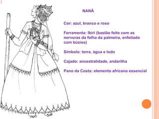 NANÃ


Cor: azul, branco e roxo

Ferramenta: Ibiri (bastão feito com as
nervuras da folha da palmeira, enfeitado
com búzios)

Símbolo: terra, água e lodo

Cajado: ancestralidade, andarilha

Pano da Costa: elemento africano essencial
 