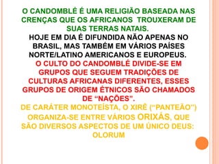 O CANDOMBLÉ É UMA RELIGIÃO BASEADA NAS
CRENÇAS QUE OS AFRICANOS TROUXERAM DE
           SUAS TERRAS NATAIS.
  HOJE EM DIA É DIFUNDIDA NÃO APENAS NO
   BRASIL, MAS TAMBÉM EM VÁRIOS PAÍSES
  NORTE/LATINO AMERICANOS E EUROPEUS.
    O CULTO DO CANDOMBLÉ DIVIDE-SE EM
     GRUPOS QUE SEGUEM TRADIÇÕES DE
 CULTURAS AFRICANAS DIFERENTES, ESSES
GRUPOS DE ORIGEM ÉTNICOS SÃO CHAMADOS
               DE “NAÇÕES”.
DE CARÁTER MONOTEÍSTA, O XIRÊ (“PANTEÃO”)
 ORGANIZA-SE ENTRE VÁRIOS ORIXÁS, QUE
SÃO DIVERSOS ASPECTOS DE UM ÚNICO DEUS:
                  OLORUM
 