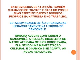 EXISTEM CERCA DE 14 ORIXÁS, TAMBÉM
CHAMADOS DE “SANTO”, E CADA UM POSSUI
   SUAS ESPECIFICIDADES E DOMÍNIOS
 PRÓPRIOS NA NATUREZA E NO TRABALHO.

 ESTAS DIVINDADES ESTÃO ORGANIZADAS
   HIERARQUICAMENTE NA LITURGIA DO
             CANDOMBLÉ.

   EMBORA ALGUNS CONSIDEREM O
CANDOMBLÉ, A RELIGIÃO BRASILEIRA DE
MATRIZ AFRICANA MELHOR CONSERVADA,
   ELA, SENDO UMA MANIFESTAÇÃO
CULTURAL, É DINÂMICA E SE ADAPTA ÀS
         NOVAS REALIDADES.
 