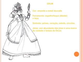 OXUM


Cor: amarelo e metal dourado

Ferramenta: espelho/leque (Abebé)
e laço.

Símbolo: peixes, coração, estrela, círculos.

Jóias: uso abundante das jóias é uma marca
da vaidade e beleza de Oxum
 