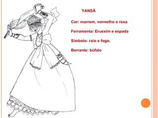 YANSÃ

Cor: marrom, vermelho e rosa

Ferramenta: Eruexim e espada

Símbolo: raio e fogo.

Berrante: búfalo
 