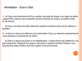 Atividades – Euá e Obá


1- a) Faça uma ferramenta de Euá usando uma bola de isopor e no lugar da palha,
 papel Kraft e decore com macarrão concha imitando os búzios, se preferir pinte
os de branco.

   b) Faça uma lança de Obá utilizando material reciclável como jornal, plástico e
papelão.

2- a) Euá é a deusa da vidência e da criatividade. Faça um desenho representando
 seus anseios e perspectivas de futuro.

    b) Obá é a deusa da guerra e da estabilização, e dessa forma da resiliência e da
luta consciente. Pesquise em grupo e discutam a respeito de Rosa Parker e sua
luta pacífica pelos direitos civis dos negros norte-americanos.
 