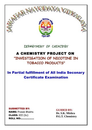 DEPARTMENT OF CHEMISTRY
A CHEMISTRY PROJECT ON
"INVESTIGATION OF NICOTINE IN
TOBACCO PRODUCTS"
In Partial fulfillment of All India Seconary
Certificate Examination
SUBMETTED BY:
GUIDED BY:
Dr. S.K. Mishra
P.G.T. Chemistry
SUBMETTED BY:
NAME: Pranab Bhakta
CLASS: XII (Sc)
ROLL NO:.................
 