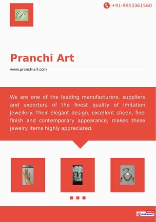 +91-9953361560
Pranchi Art
www.pranchiart.com
We are one of the leading manufacturers, suppliers
and exporters of the ﬁnest quality of Imitation
Jewellery. Their elegant design, excellent sheen, ﬁne
ﬁnish and contemporary appearance, makes these
jewelry items highly appreciated.
 