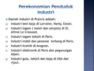  Daerah industri di Prancis adalah:
a) Industri besi baja di Lorraine, Nanly, Extair.
b) Industri logam ( mesin dan senjata) di St.
Afirne Le Creousot.
c) Industri logam tekstil di Paris.
d) Industri mobil dan pesawat terbang di Paris.
e) Industri kramik di Avognon.
f) Industri elektronik di Paris dan pegunungan
Alpen.
g) Industri gula, tekstil dan baja di lille dan
rijzct.
 