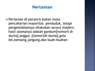  Pertanian di perancis bukan mata
pencaharian mayoritas penduduk, tetapi
pengelolahannya dilakukan secara modern.
hasil utamanya adalah gandum[nomor5 di
dunia],anggur, [nomor2di dunia],gula
bit,kentang,jangung,dan buah-buahan
 