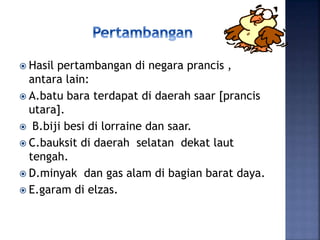  Hasil pertambangan di negara prancis ,
antara lain:
 A.batu bara terdapat di daerah saar [prancis
utara].
 B.biji besi di lorraine dan saar.
 C.bauksit di daerah selatan dekat laut
tengah.
 D.minyak dan gas alam di bagian barat daya.
 E.garam di elzas.
 