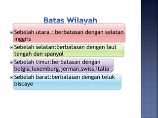  Sebelah utara : berbatasan dengan selatan
inggris
 Sebelah selatan:berbatasan dengan laut
tengah dan spanyol
 Sebelah timur:berbatasan dengan
belgia,luxemburg,jerman,swiss,italia
 Sebelah barat:berbatasan dengan teluk
biscaye
 