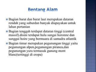  Bagian barat dan barat laut merupakan dataran
rendah yang suburdan banyak diupayakan untuk
lahan pertanian
 Bagian tenggah terdapat dataran tinggi (central
massif).disini terdapat hulu sungai horonne dan
sunggai hoire yang bermuara di samudra atlantik
 Bagian timur merupakan pegunungan tinggi yaitu
pegunungan alpen,pegunungan piranea,dan
pegunungan yura termasuk gunung mont
blanc(tertinggi di eropa)
 