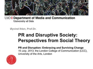 Øyvind Ihlen, Prof.Dr.
PR and Disruptive Society:
Perspectives from Social Theory
PR and Disruption: Embracing and Surviving Change
10 July, 2013, the London College of Communication (LCC),
University of the Arts, London
 