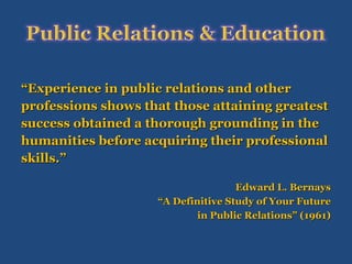 “ Experience in public relations and other  professions shows that those attaining greatest  success obtained a thorough grounding in the  humanities before acquiring their professional  skills.” Edward L. Bernays “ A Definitive Study of Your Future in Public Relations” (1961) 