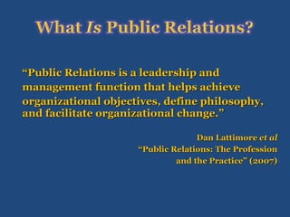 “ Public Relations is a leadership and  management function that helps achieve  organizational objectives, define philosophy, and facilitate organizational change.” Dan Lattimore  et al “ Public Relations: The Profession and the Practice” (2007) 