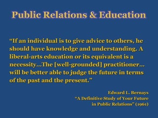 “ If an individual is to give advice to others, he  should have knowledge and understanding. A  liberal-arts education or its equivalent is a  necessity…The [well-grounded] practitioner…  will be better able to judge the future in terms  of the past and the present.” Edward L. Bernays “ A Definitive Study of Your Future in Public Relations” (1961) 
