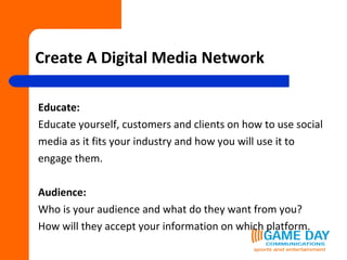 Create A Digital Media Network Educate:  Educate yourself, customers and clients on how to use social  media as it fits your industry and how you will use it to  engage them. Audience: Who is your audience and what do they want from you?  How will they accept your information on which platform.  