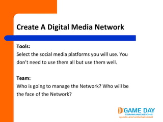Create A Digital Media Network Tools: Select the social media platforms you will use. You don’t need to use them all but use them well.  Team:   Who is going to manage the Network? Who will be  the face of the Network? 