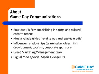 About  Game Day Communications Boutique PR firm specializing in sports and cultural entertainment Media relationships (local to national sports media) Influencer relationships (team stakeholders, fan development, tourism, corporate sponsors) Event Marketing/Management team Digital Media/Social Media Evangelists 