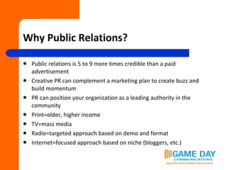 Why Public Relations? Public relations is 5 to 9 more times credible than a paid advertisement Creative PR can complement a marketing plan to create buzz and build momentum PR can position your organization as a leading authority in the community Print=older, higher income TV=mass media Radio=targeted approach based on demo and format Internet=focused approach based on niche (bloggers, etc.) 